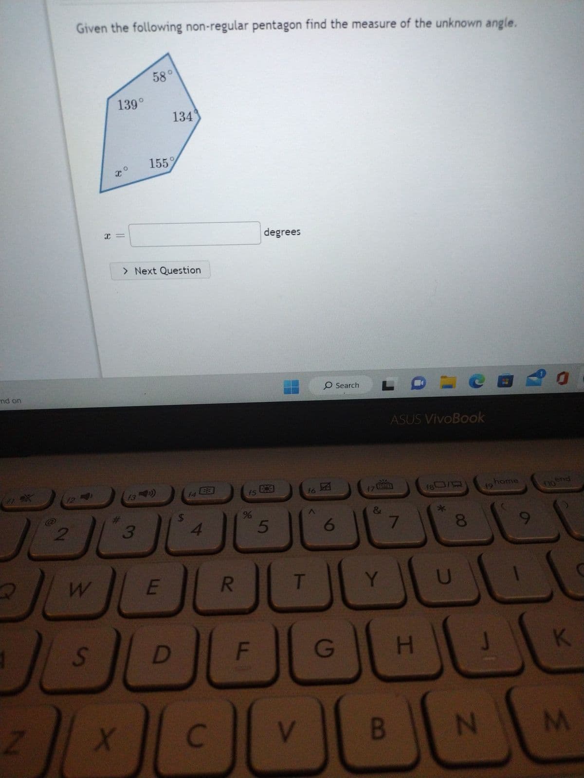 nd on
Q
Z
12
2
Given the following non-regular pentagon find the measure of the unknown angle.
W
S
139°
X
x =
#
f3
3
58°
> Next Question
X
155%
134
E
D
$
f4
4
C
R
f5
%
F
degrees
E
5
T
V
f6
O Search
6
G
f7
LDLC
&
Y
ASUS VivoBook
B
7
180/
8
f9 home
0
floend
HOK
N
M
