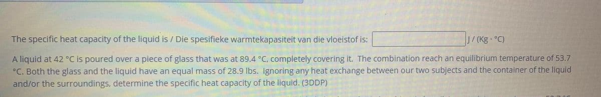 The specific heat capacity of the liquid is / Die spesifieke warmtekapasiteit van die vloeistof is:
J/(Kg °C)
A liquid at 42 °C is poured over a piece of glass that was at 89.4 °C, completely covering it. The combination reach an equilibrium temperature of 53.7
°C. Both the glass and the liquid have an equal mass of 28.9 lbs. Ignoring any heat exchange between our two subjects and the container of the liquid
and/or the surroundings, determine the specific heat capacity of the liquid. (3DDP)
