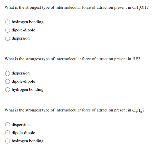 What is the strongest type of intermolecular force of attraction present in CH,OH?
hydrogen bonding
dipole-dipole
dispersion
What is the strongest type of intermolecular force of attraction present in HF?
dispersion
dipole-dipole
O hydrogen bonding
What is the strongest type of intermolecular force of attraction present in C,H, ?
dispersion
dipole-dipole
hydrogen bonding
