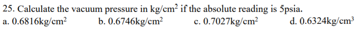 25. Calculate the vacuum pressure in kg/cm? if the absolute reading is 5psia.
a. 0.6816kg/cm²
b. 0.6746kg/cm²
c. 0.7027kg/cm²
d. 0.6324kg/cm³
