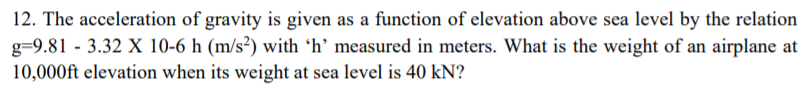 12. The acceleration of gravity is given as a function of elevation above sea level by the relation
g=9.81 - 3.32 X 10-6 h (m/s²) with 'h’ measured in meters. What is the weight of an airplane at
10,000ft elevation when its weight at sea level is 40 kN?
