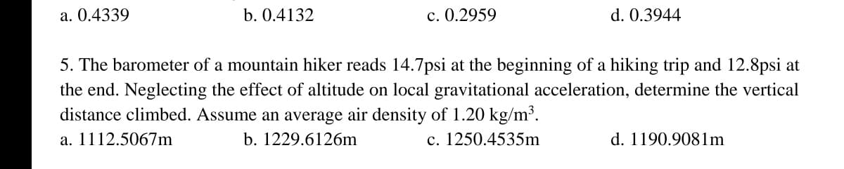 a. 0.4339
b. 0.4132
c. 0.2959
d. 0.3944
5. The barometer of a mountain hiker reads 14.7psi at the beginning of a hiking trip and 12.8psi at
the end. Neglecting the effect of altitude on local gravitational acceleration, determine the vertical
distance climbed. Assume an average air density of 1.20 kg/m³.
a. 1112.5067m
b. 1229.6126m
c. 1250.4535m
d. 1190.9081m
