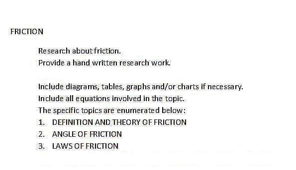 FRICTION
Research about friction.
Provide a hand written research work.
Include diagrams, tables, graphs and/or charts if necessary.
Include all equations involved in the topic.
The specific topics are enumerated below:
1. DEFINITION AND THEORY OF FRICTION
2. ANGLE OF FRICTION
3. LAWS OF FRICTION
