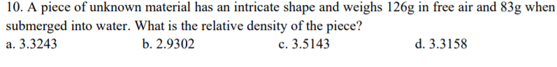 10. A piece of unknown material has an intricate shape and weighs 126g in free air and 83g when
submerged into water. What is the relative density of the piece?
a. 3.3243
b. 2.9302
c. 3.5143
d. 3.3158
