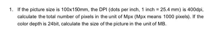 1. If the picture size is 100x150mm, the DPI (dots per inch, 1 inch = 25.4 mm) is 400dpi,
calculate the total number of pixels in the unit of Mpx (Mpx means 1000 pixels). If the
color depth is 24bit, calculate the size of the picture in the unit of MB.