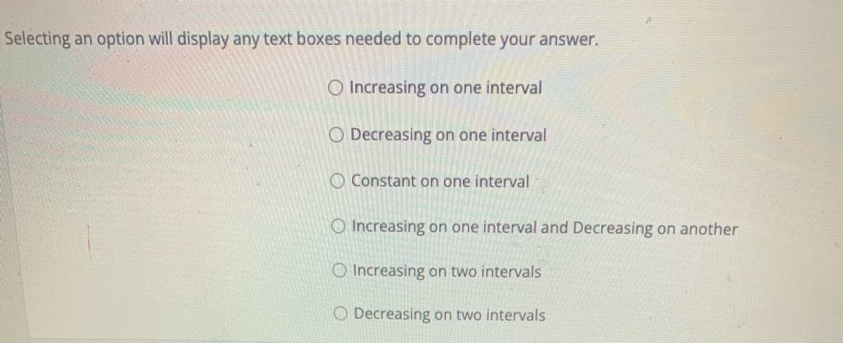 Selecting an option will display any text boxes needed to complete your answer.
O Increasing on one interval
O Decreasing on one interval
Constant on one interval
O Increasing on one interval and Decreasing on another
Increasing on two intervals
O Decreasing on two intervals
