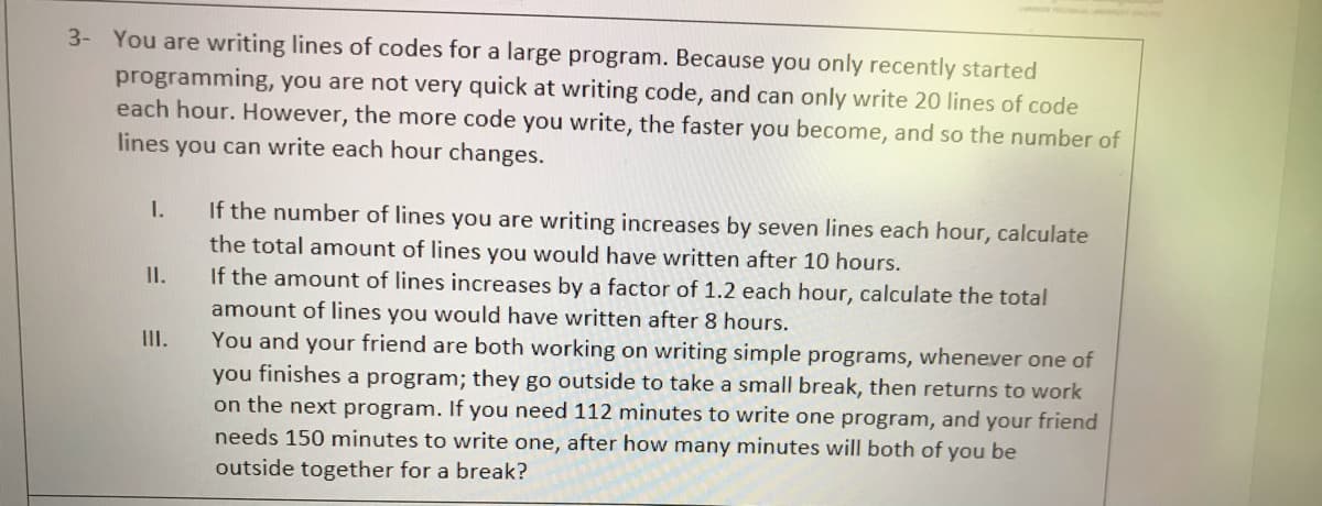 You are writing lines of codes for a large program. Because you only recently started
programming, you are not very quick at writing code, and can only write 20 lines of code
each hour. However, the more code you write, the faster you become, and so the number of
3-
lines you can write each hour changes.
I.
If the number of lines you are writing increases by seven lines each hour, calculate
the total amount of lines you would have written after 10 hours.
If the amount of lines increases by a factor of 1.2 each hour, calculate the total
amount of lines you would have written after 8 hours.
You and your friend are both working on writing simple programs, whenever one of
II.
III.
you finishes a program; they go outside to take a small break, then returns to work
on the next program. If you need 112 minutes to write one program, and your friend
needs 150 minutes to write one, after how many minutes will both of you be
outside together for a break?
