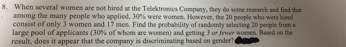 8. When several women are not hired at the Telektronics Company, they do some research and find that
among the many people who applied, 30% were women. However, the 20 people who were hired
consist of only 3 women and 17 men. Find the probability of randomly selecting 20 people from a
large pool of applicants (30% of whom are women) and getting 3 or fewer women. Based on the
result, does it appear that the company is discriminating based on gender?
