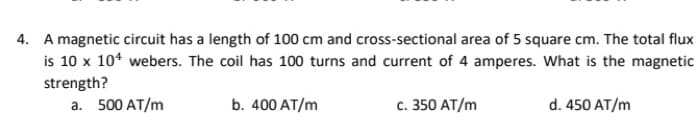 4. A magnetic circuit has a length of 100 cm and cross-sectional area of 5 square cm. The total flux
is 10 x 10* webers. The coil has 100 turns and current of 4 amperes. What is the magnetic
strength?
a. 500 AT/m
b. 400 AT/m
c. 350 AT/m
d. 450 AT/m
