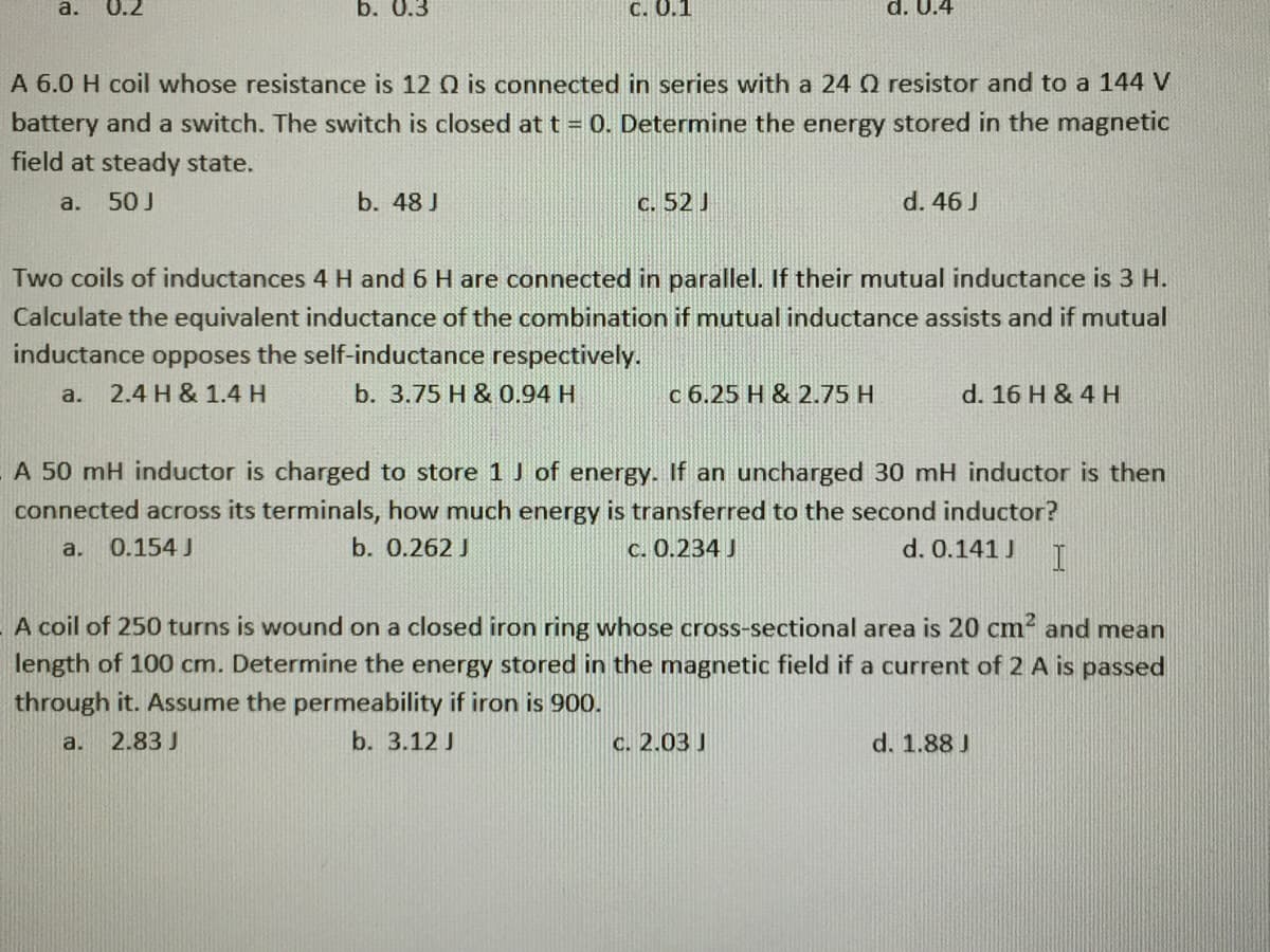 a.
0.2
b. 0.3
C. 0.1
d. U.4
A 6.0 H coil whose resistance is 12 Q is connected in series with a 24 Q resistor and to a 144 V
battery and a switch. The switch is closed at t = 0. Determine the energy stored in the magnetic
field at steady state.
50 J
b. 48 J
c. 52 J
d. 46 J
a.
Two coils of inductances 4 H and 6 H are connected in parallel. If their mutual inductance is 3 H.
Calculate the equivalent inductance of the combination if mutual inductance assists and if mutual
inductance opposes the self-inductance respectively.
a.
2.4 H & 1.4 H
b. 3.75 H & 0.94 H
c 6.25 H & 2.75 H
d. 16 H & 4 H
A 50 mH inductor is charged to store 1 J of energy. If an uncharged 30 mH inductor is then
connected across its terminals, how much energy is transferred to the second inductor?
a.
0.154 J
b. 0.262 J
C. 0.234 J
d. 0.141 J
A coil of 250 turns is wound on a closed iron ring whose cross-sectional area is 20 cm and mean
length of 100 cm. Determine the energy stored in the magnetic field if a current of 2 A is passed
through it. Assume the permeability if iron is 900.
2.83 J
b. 3.12 J
C. 2.03 J
d. 1.88 J
a.
