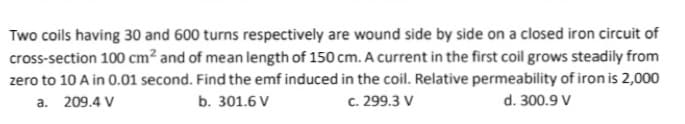 Two coils having 30 and 600 turns respectively are wound side by side on a closed iron circuit of
cross-section 100 cm² and of mean length of 150 cm. A current in the first coil grows steadily from
zero to 10 A in 0.01 second. Find the emf induced in the coil. Relative permeability of iron is 2,000
a. 209.4 V
b. 301.6 V
c. 299.3 V
d. 300.9 V
