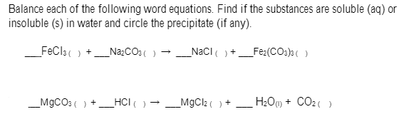 Balance each of the following word equations. Find if the substances are soluble (aq) or
insoluble (s) in water and circle the precipitate (if any).
FeCla( )
_NazCO3( ) -
_NaCI )
_Fe:(COs)a( )
HCI( )
_MgCl2( )
H2Ou) + CO2()
+
_M9CO3 ( )
