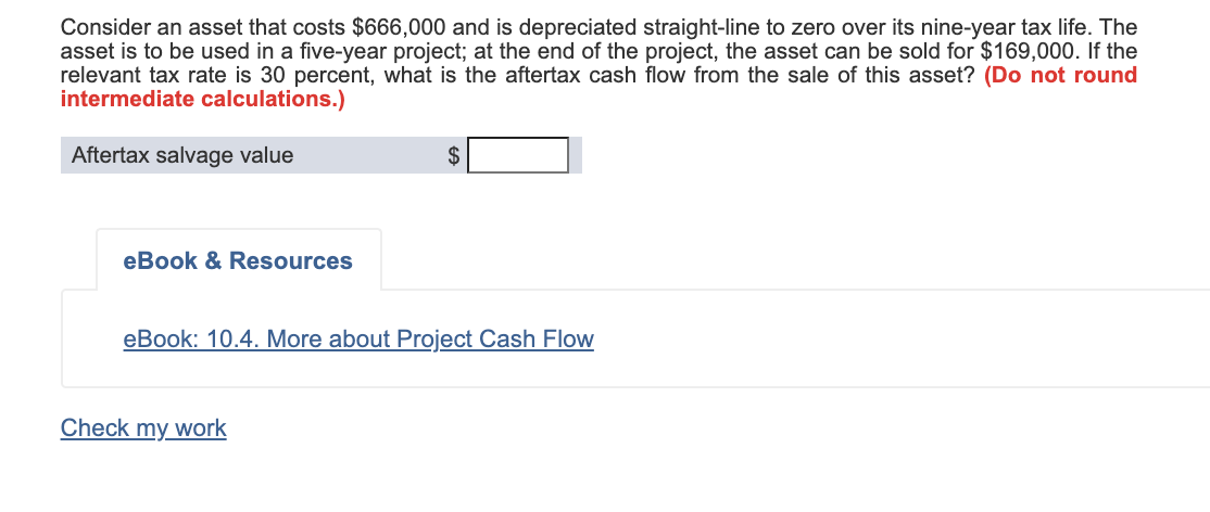 Consider an asset that costs $666,000 and is depreciated straight-line to zero over its nine-year tax life. The
asset is to be used in a five-year project; at the end of the project, the asset can be sold for $169,000. If the
relevant tax rate is 30 percent, what is the aftertax cash flow from the sale of this asset? (Do not round
intermediate calculations.)
Aftertax salvage value
2$
eBook & Resources
eBook: 10.4. More about Project Cash FloW
Check my work
