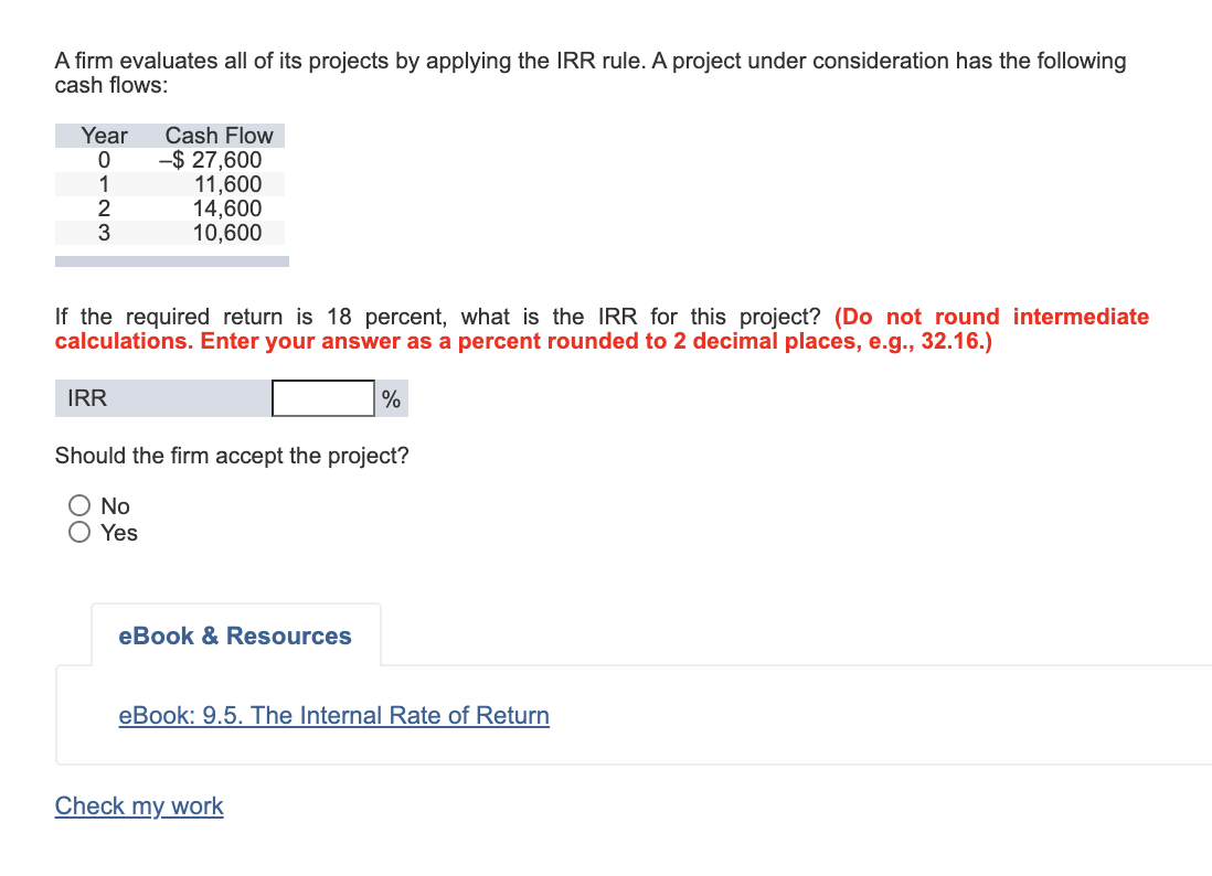 A firm evaluates all of its projects by applying the IRR rule. A project under consideration has the following
cash flows:
Year
Cash Flow
-$ 27,600
11,600
14,600
10,600
1
2
If the required return is 18 percent, what is the IRR for this project? (Do not round intermediate
calculations. Enter your answer as a percent rounded to 2 decimal places, e.g., 32.16.)
IRR
%
Should the firm accept the project?
O No
Yes
eBook & Resources
eBook: 9.5. The Internal Rate of Return
Check my work
00
