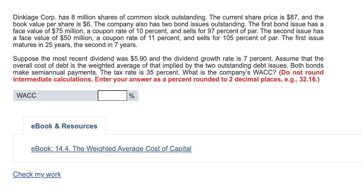 Dinklage Corp. has 8 million shares of common stock outstanding. The current share price is $87, and the
book value per share is $6. The company also has two bond issues outstanding. The first bond issue has a
face value of $75 million, a coupon rate of 10 percent, and sells for 97 percent of par. The second issue has
a face value of $50 million, a coupon rate of 11 percent, and sells for 105 percent of par. The first issue
matures in 25 years, the second in 7 years.
Suppose the most recent dividend was $5.90 and the dividend growth rate is 7 percent. Assume that the
overall cost of debt is the weighted average of that implied by the two outstanding debt issues. Both bonds
make semiannual payments. The tax rate is 35 percent. What is the company's WACC? (Do not round
intermediate calculations. Enter your answer as a percent rounded to 2 decimal places, e.g., 32.16.)
WACC
%
eBook & Resources
eBook: 14.4. The Weighted Average Cost of Capital
Check my work
