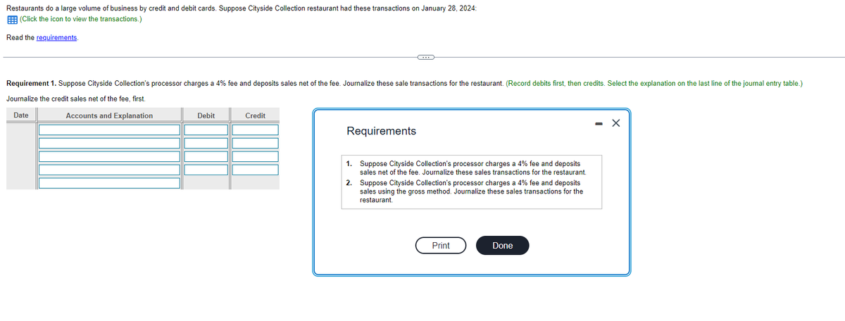 Restaurants do a large volume of business by credit and debit cards. Suppose Cityside Collection restaurant had these transactions on January 28, 2024:
(Click the icon to view the transactions.)
Read the requirements.
Requirement 1. Suppose Cityside Collection's processor charges a 4% fee and deposits sales net of the fee. Journalize these sale transactions for the restaurant. (Record debits first, then credits. Select the explanation on the last line of the journal entry table.)
Journalize the credit sales net of the fee, first.
Date
Accounts and Explanation
Debit
Credit
Requirements
1.
2.
C
Suppose Cityside Collection's processor charges a 4% fee and deposits
sales net of the fee. Journalize these sales transactions for the restaurant.
Suppose Cityside Collection's processor charges a 4% fee and deposits
sales using the gross method. Journalize these sales transactions for the
restaurant.
Print
Done
X