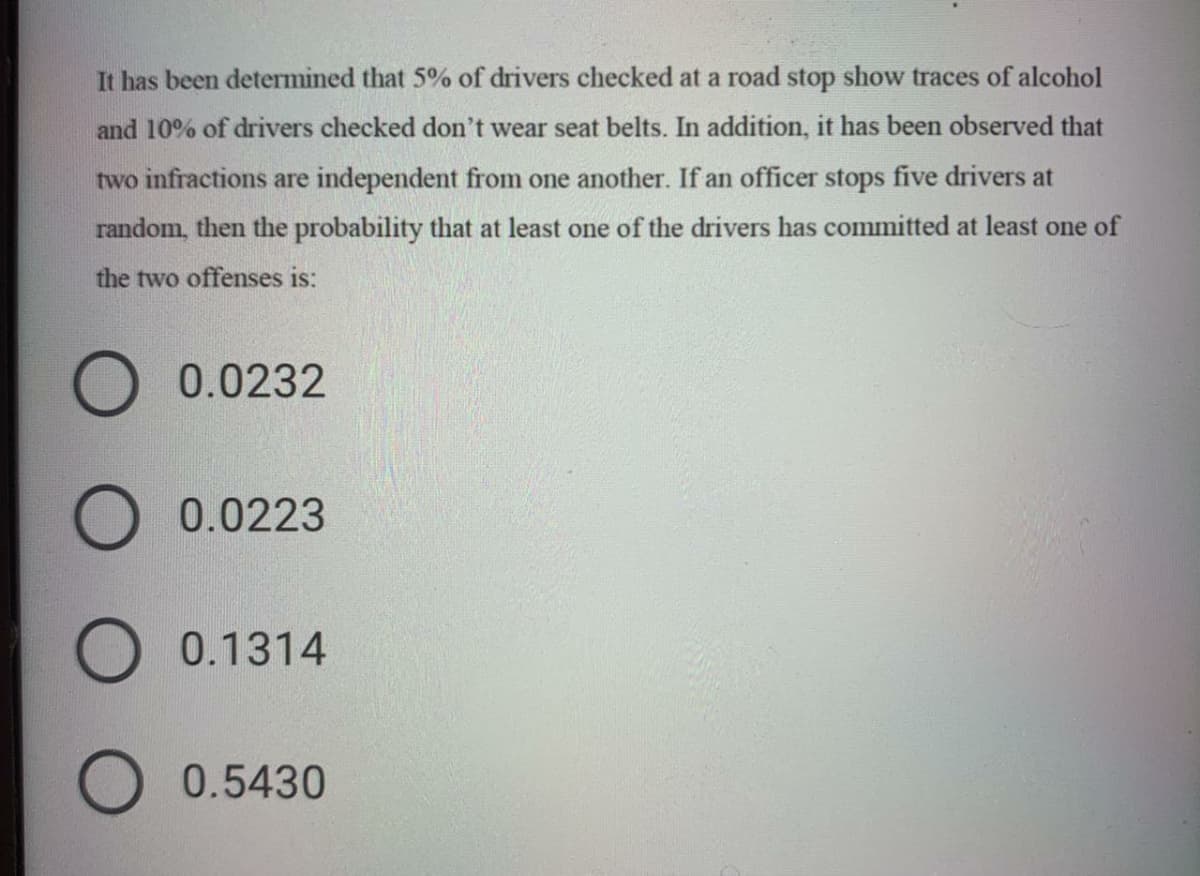 It has been determined that 5% of drivers checked at a road stop show traces of alcohol
and 10% of drivers checked don't wear seat belts. In addition, it has been observed that
two infractions are independent from one another. If an officer stops five drivers at
random, then the probability that at least one of the drivers has committed at least one of
the two offenses is:
0.0232
0.0223
0.1314
0.5430
