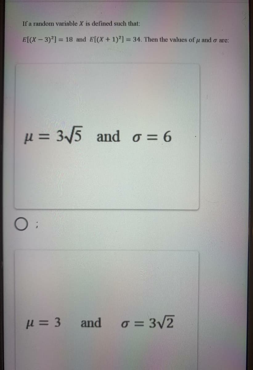 If a random variable X is defined such that:
E[(X - 3)'] = 18 and E[(X+1)²] = 34. Then the values of u and o are:
%3D
= 35 and o = 6
H = 3
and
o = 3V2
