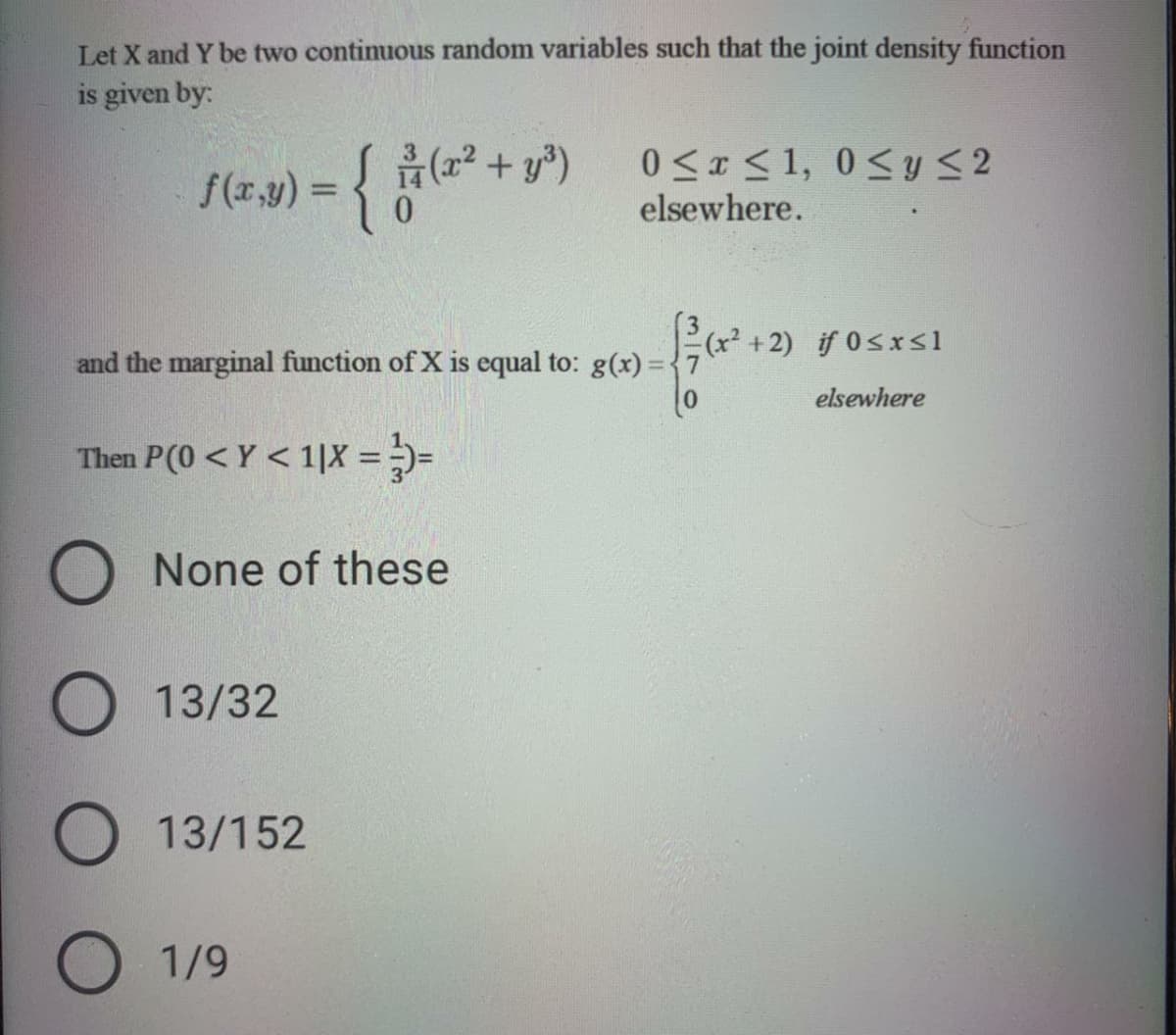 Let X and Y be two continuous random variables such that the joint density function
is given by:
f(r,y) = { (2 + y³)
0.
0 <x < 1, 0<y <2
elsewhere.
(x² +2) if 0sxrsl
and the marginal function of X is equal to: g(x) =
elsewhere
Then P(0 < Y < 1|X = )=
O None of these
13/32
O 13/152
O 1/9
