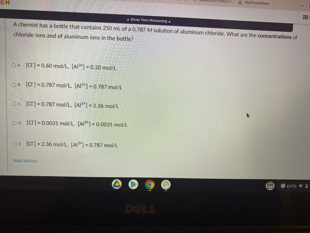 A MyMountaineer
CH
A Show Time Remaining a
A chemist has a bottle that contains 250 mL of a 0.787 M solution of aluminum chloride. What are the concentrations of
chloride ions and of aluminum ions in the bottle?
OA [CI] = 0.60 mol/L, [Al3+] = 0.20 mol/L
O B. [CI] = 0.787 mol/L, [AI3+] = 0.787 mol/L
Oc [CI] = 0.787 mol/L, [AI³*] = 2.36 mol/L
O D. [CI] = 0.0031 mol/L, [AI3*] = 0.0031 mol/L
O E. [CI] = 2.36 mol/L, [Al3+] = 0.787 mol/L
Reset Selection
%3D
1 EXTD V O
DELL
