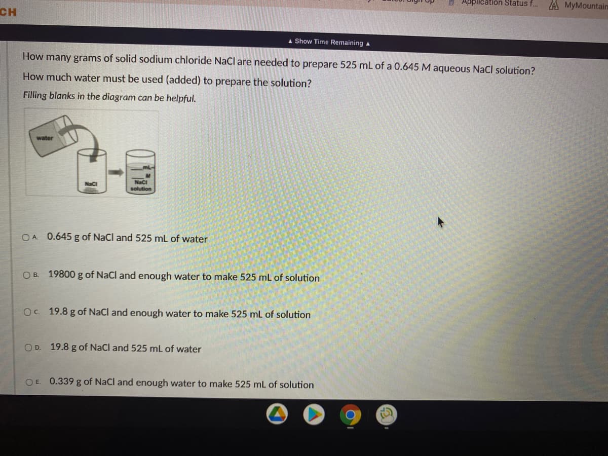 A Application Status f...
A MyMountain
CH
A Show Time Remaining a
How many grams of solid sodium chloride Nacl are needed to prepare 525 mL of a 0.645 M aqueous NaCl solution?
How much water must be used (added) to prepare the solution?
Filling blanks in the diagram can be helpful.
water
NaC
Naci
solution
OA 0.645 g of NaCl and 525 mL of water
O B. 19800 g of NaCl and enough water to make 525 mL of solution
Oc 19.8 g of NaCl and enough water to make 525 mL of solution
OD. 19.8 g of NaCl and 525 mL of water
O E. 0.339 g of NaCl and enough water to make 525 mL of solution
