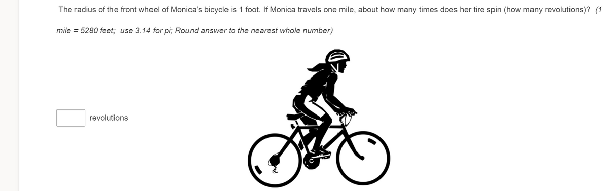 The radius of the front wheel of Monica's bicycle is 1 foot. If Monica travels one mile, about how many times does her tire spin (how many revolutions)? (1
mile = 5280 feet; use 3.14 for pi; Round answer to the nearest whole number)
revolutions
