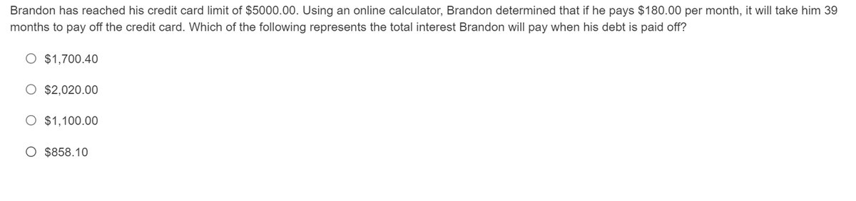 Brandon has reached his credit card limit of $5000.00. Using an online calculator, Brandon determined that if he pays $180.00 per month, it will take him 39
months to pay off the credit card. Which of the following represents the total interest Brandon will pay when his debt is paid off?
O $1,700.40
O $2,020.00
O $1,100.00
O $858.10
