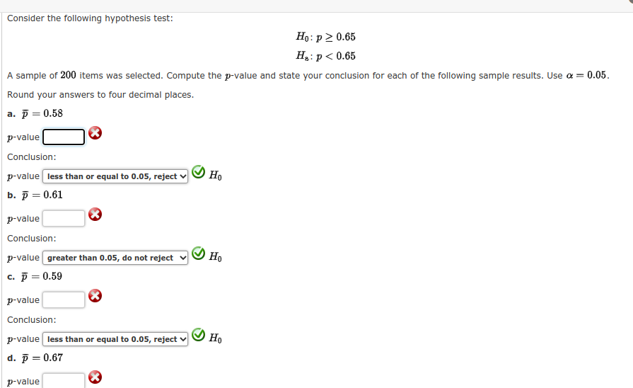 Consider the following hypothesis test:
Но: р2 0.65
H: p< 0.65
A sample of 200 items was selected. Compute the p-value and state your conclusion for each of the following sample results. Use a = 0.05.
Round your answers to four decimal places.
a. p = 0.58
p-value
Conclusion:
p-value less than or equal to 0.05, reject
Но
b. р — 0.61
p-value
Conclusion:
p-value greater than 0.05, do not reject
Ho
c. p = 0.59
p-value
Conclusion:
p-value less than or equal to 0.05, reject
Но
d. p = 0.67
p-value
