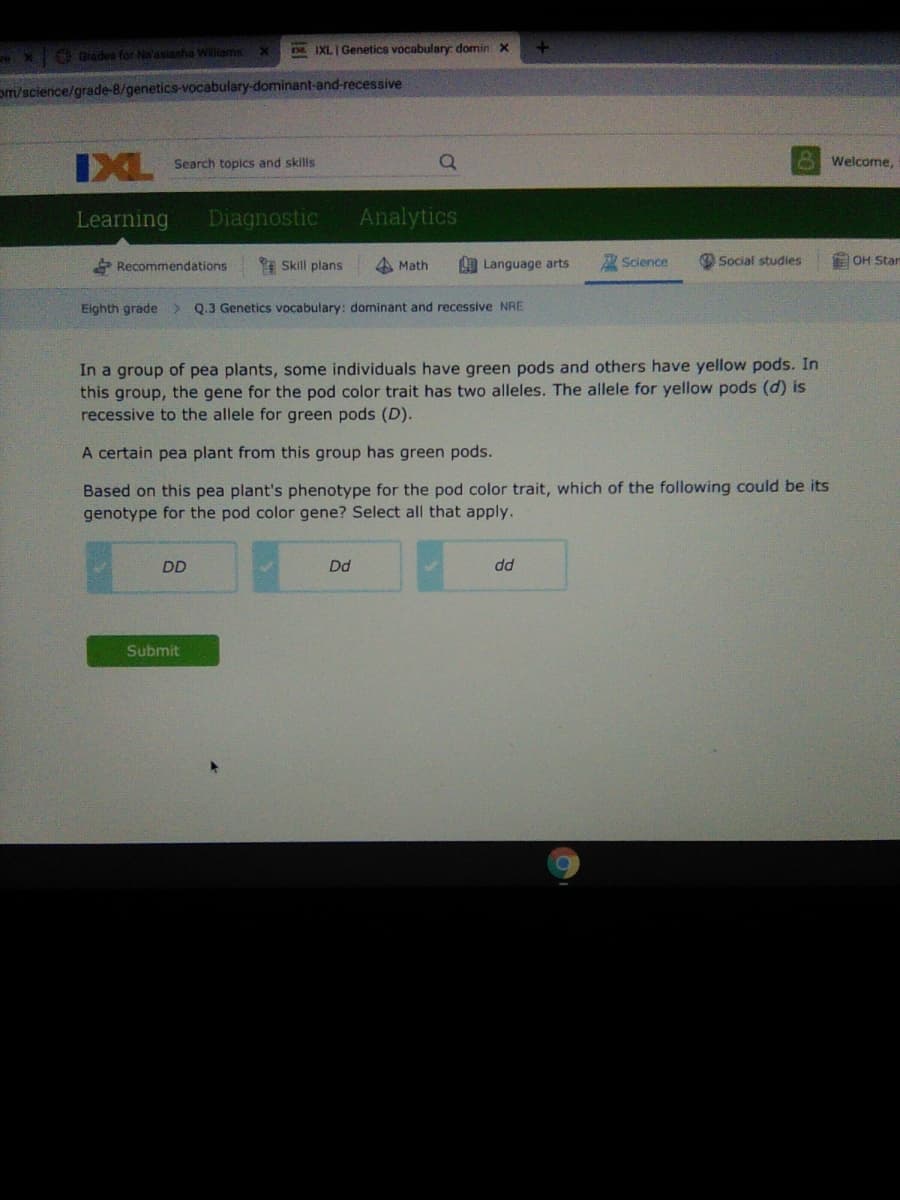 IXL Genetics vocabulary: domin x
Grades for Na'asiasha Wiliams
om/science/grade-8/genetics-vocabulary-dominant-and-recessive
IXL
Search topics and skills
Welcome,
Learning
Diagnostic
Analytics
* Recommendations
I Skill plans
A Math
LO Language arts
Science
O Social studies
E OH Star
Eighth grade
Q.3 Genetics vocabulary: dominant and recessive NRE
In a group of pea plants, some individuals have green pods and others have yellow pods. In
this group, the gene for the pod color trait has two alleles. The allele for yellow pods (d) is
recessive to the allele for green pods (D).
A certain pea plant from this group has green pods.
Based on this pea plant's phenotype for the pod color trait, which of the following could be its
genotype for the pod color gene? Select all that apply.
DD
Dd
dd
Submit
