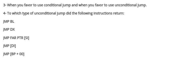 3- When you favor to use conditional Jump and when you favor to use unconditional jump.
4- To which type of unconditional Jump did the following Instructions return:
JMP BL
JMP DX
JMP FAR PTR [SI]
JMP [DI]
JMP [ВР + 00]
