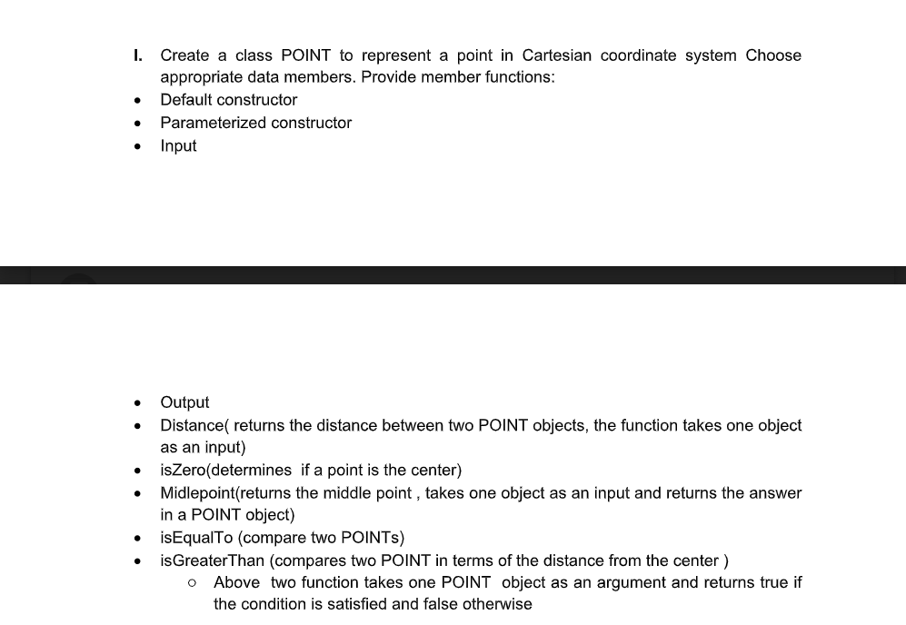 I. Create a class POINT to represent a point in Cartesian coordinate system Choose
appropriate data members. Provide member functions:
Default constructor
Parameterized constructor
Input
Output
Distance( returns the distance between two POINT objects, the function takes one object
as an input)
isZero(determines if a point is the center)
Midlepoint(returns the middle point , takes one object as an input and returns the answer
in a POINT object)
• isEqualTo (compare two POINTS)
isGreaterThan (compares two POINT in terms of the distance from the center)
Above two function takes one POINT object as an argument and returns true if
the condition is satisfied and false otherwise
