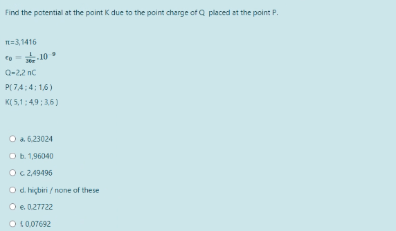 Find the potential at the point K due to the point charge of Q placed at the point P.
T=3,1416
9
co= 30.10
Q=2,2 nC
P(7,4; 4;1,6)
K(5,1; 4,9; 3,6)
O a. 6,23024
O b. 1,96040
O c. 2,49496
O d. hiçbiri / none of these
O e. 0,27722
O f. 0,07692