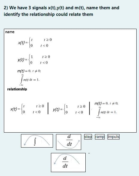 2) We have 3 signals x(t),y(t) and m(t), name them and
identify the relationship could relate them
name
x(t)=
y(t) = {1
=-6
x(t)
relationship
m(t)=0,10;
m(t) dr = 1.
met di
{1
=
120
1 <0
i
120
1 <0
120
1 <0
| { 1
y(t) =
d
dt
dt
120
1 <0
m(t) = 0, 1 = 0;
| J
m(t) dr = 1.
step ramp impuls