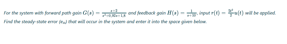 s+2
For the system with forward path gain G(s) =
g2+0,92s+1,8
and feedback gain H(s) = , input r(t) = u(t) will be applied.
%3D
Find the steady-state error (ess) that will occur in the system and enter it into the space given below.
