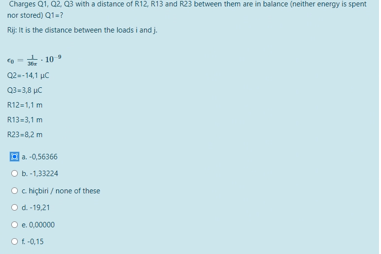 Charges Q1, Q2, Q3 with a distance of R12, R13 and R23 between them are in balance (neither energy is spent
nor stored) Q1 = ?
Rij: It is the distance between the loads i and j.
€0
=
10-⁹
36T
Q2=-14,1 μC
Q3=3,8 μC
R12=1,1 m
R13=3,1 m
R23=8,2 m
.
a. -0,56366
O b. -1,33224
c. hiçbiri / none of these
O d. -19,21
e. 0,00000
O f. -0,15