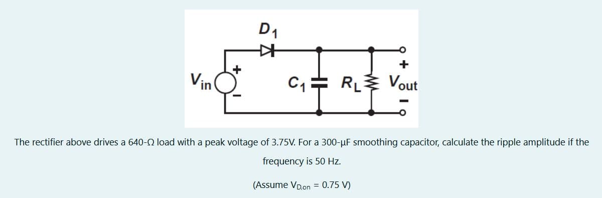 Vin
D₁
C₁ RL
+
Vout
The rectifier above drives a 640- load with a peak voltage of 3.75V. For a 300-µF smoothing capacitor, calculate the ripple amplitude if the
frequency is 50 Hz.
(Assume VD,on = 0.75 V)