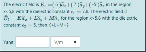 The elecric field is Ē, =(6 )âz+(7 )ây+(-5 )a, in the region
x<5,8 with the dielectric constant e = 7,8. The electric field is
%3D
E2 = Ka, + Lây+ Mã, for the region x>5,8 with the dielectric
constant ez = 5, then K+L+M=?
%3D
Yanıt:
V/m
