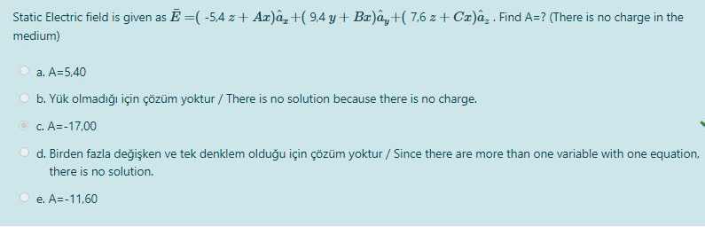 Static Electric field is given as E=(-5,4 % + Ax)â, +(9,4 y + Bx)ây+(7,6 z+Cx)â¸ . Find A=? (There is no charge in the
medium)
a. A=5,40
b. Yük olmadığı için çözüm yoktur / There is no solution because there is no charge.
c. A=-17,00
d. Birden fazla değişken ve tek denklem olduğu için çözüm yoktur/ Since there are more than one variable with one equation,
there is no solution.
e. A=-11,60