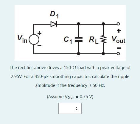 Vin
+
D₁
✈
+
C₁ RL Vout
The rectifier above drives a 150-2 load with a peak voltage of
2.95V. For a 450-μF smoothing capacitor, calculate the ripple
amplitude if the frequency is 50 Hz.
(Assume VD,on = 0.75 V)