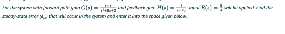 For the system with forward path gain G(s) = and feedback gain H(s) = , input R(s) = will be applied. Find the
s+8
steady-state error (ess) that will occur in the system and enter it into the space given below.
