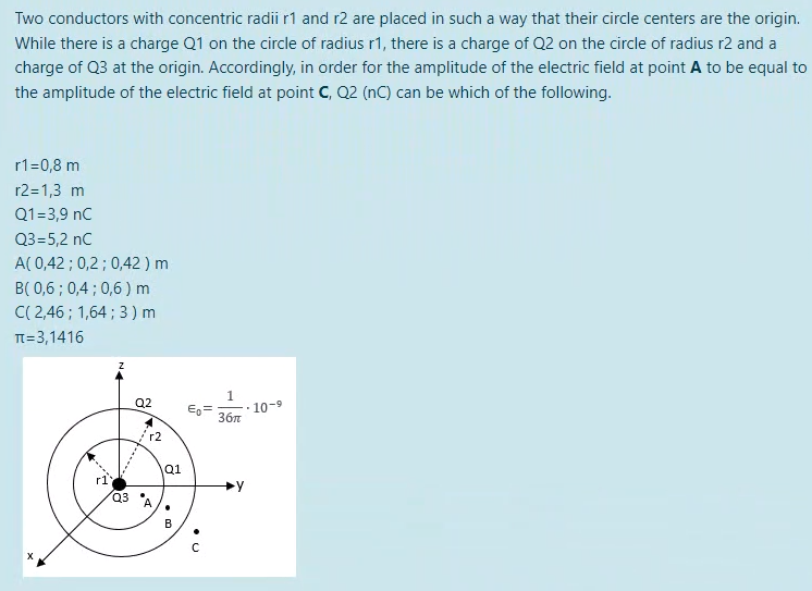 Two conductors with concentric radii r1 and r2 are placed in such a way that their circle centers are the origin.
While there is a charge Q1 on the circle of radius r1, there is a charge of Q2 on the circle of radius r2 and a
charge of Q3 at the origin. Accordingly, in order for the amplitude of the electric field at point A to be equal to
the amplitude of the electric field at point C, Q2 (nC) can be which of the following.
r1=0,8 m
r2=1,3 m
Q1=3,9 nC
Q3=5,2 nC
A(0,42; 0,2; 0,42 ) m
B(0,6; 0,4; 0,6) m
C(2,46; 1,64; 3) m
π = 3,1416
Q2
X
r1
Q3
/2
r2
D'
Q1
B
с
1
36π
10-9