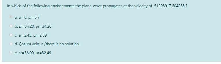 In which of the following environments the plane-wave propagates at the velocity of 51298917,604258 ?
•
a. Er=6, µr=5,7
b. er=34,20, ur=34,20
c. Er=2,45, ur=2,39
d. Çözüm yoktur /there is no solution.
e. er=36,00, μr=32,49