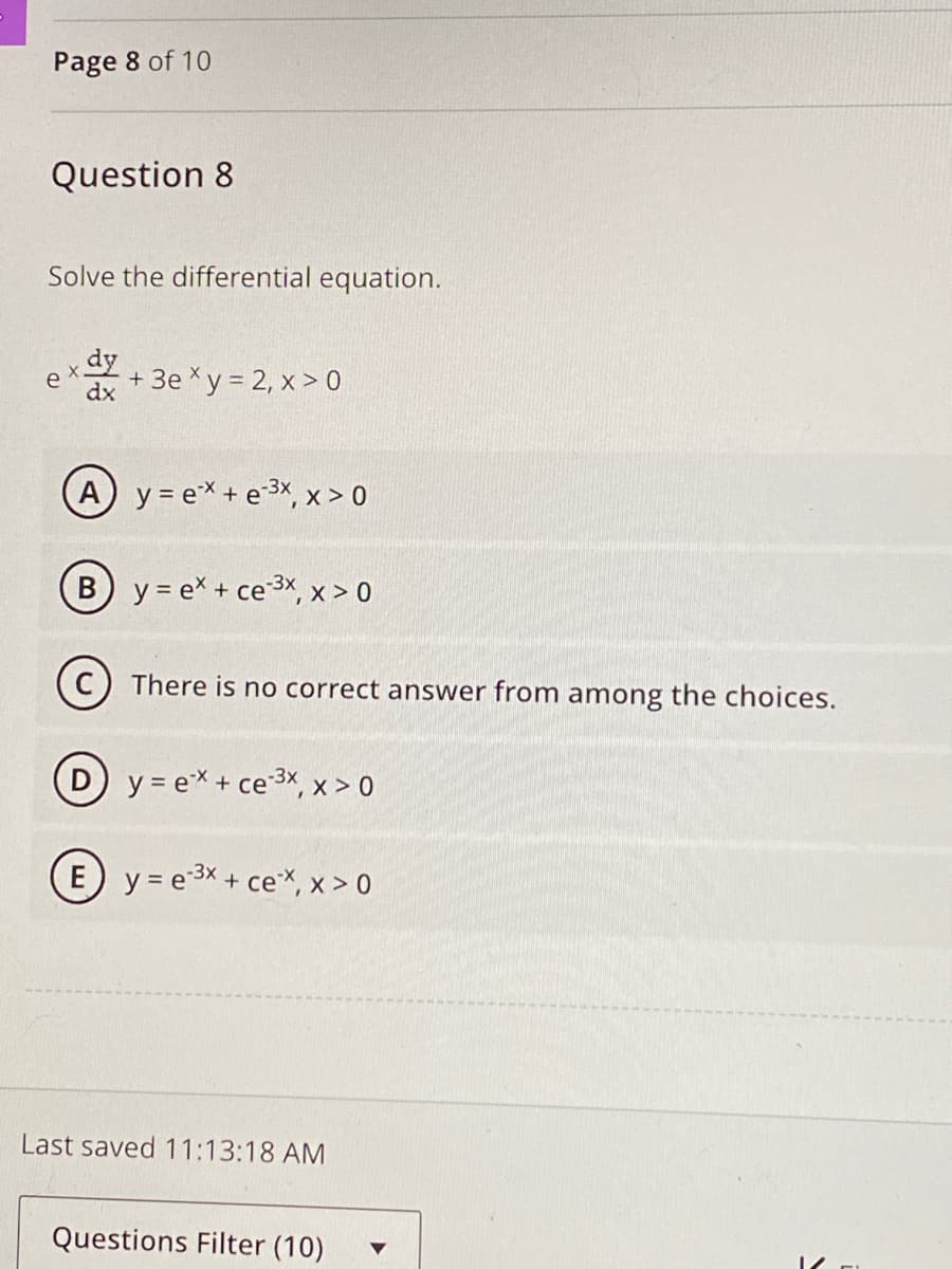 Page 8 of 10
Question 8
Solve the differential equation.
ex
dy
dx
+ 3exy = 2, x > 0
A y = ex+e³x, x > 0
(B) y = ex + ce-3x, x > 0
(C) There is no correct answer from among the choices.
Dy=ex + ce-3x, x>0
(E) y = e³x + ce**, x > 0
Last saved 11:13:18 AM
Questions Filter (10)
V