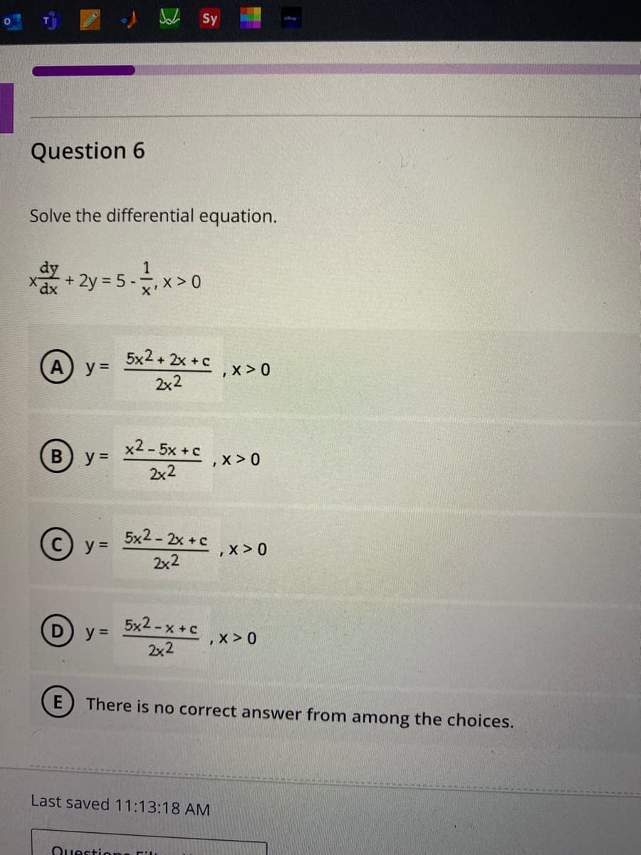 Question 6
Solve the differential equation.
x + 2y = 5 - ₁ x > 0
(A) y=
B
y =
Ⓒy=
y =
Sy
5x2+2x+c
2x2
x2 - 5x + c
2x2
5x2 - 2x + c
2x2
5x2-x+c
2x2
Last saved 11:13:18 AM
Questions Fil
,X>0
,X>0
X>0
E There is no correct answer from among the choices.
,X>0