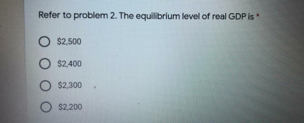 Refer to problem 2. The equilibrium level of real GDP is *
O $2,500
O $2,400
O $2,300
O $2,200
