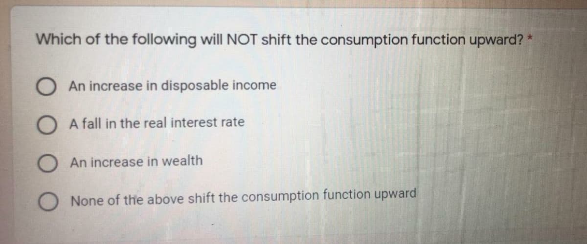 Which of the following will NOT shift the consumption function upward? *
O An increase in disposable income
O A fall in the real interest rate
O An increase in wealth
O None of the above shift the consumption function upward
