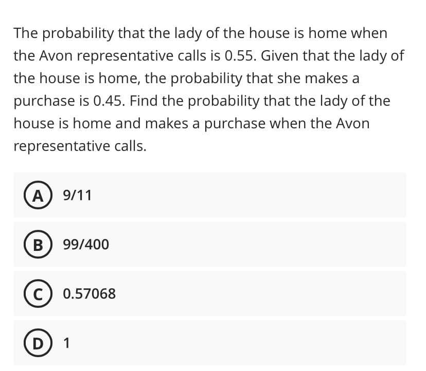 The probability that the lady of the house is home when
the Avon representative calls is 0.55. Given that the lady of
the house is home, the probability that she makes a
purchase is 0.45. Find the probability that the lady of the
house is home and makes a purchase when the Avon
representative calls.
A
B
9/11
99/400
C) 0.57068
D 1