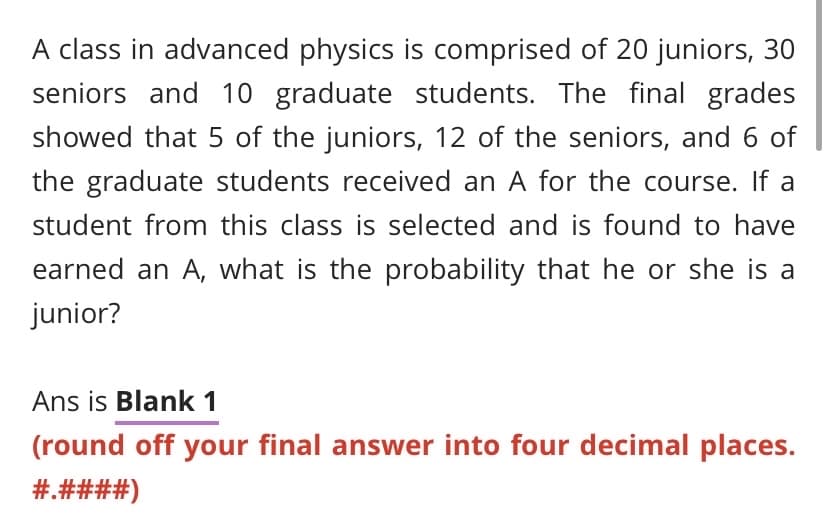 A class in advanced physics is comprised of 20 juniors, 30
seniors and 10 graduate students. The final grades
showed that 5 of the juniors, 12 of the seniors, and 6 of
the graduate students received an A for the course. If a
student from this class is selected and is found to have
earned an A, what is the probability that he or she is a
junior?
Ans is Blank 1
(round off your final answer into four decimal places.
#.####)