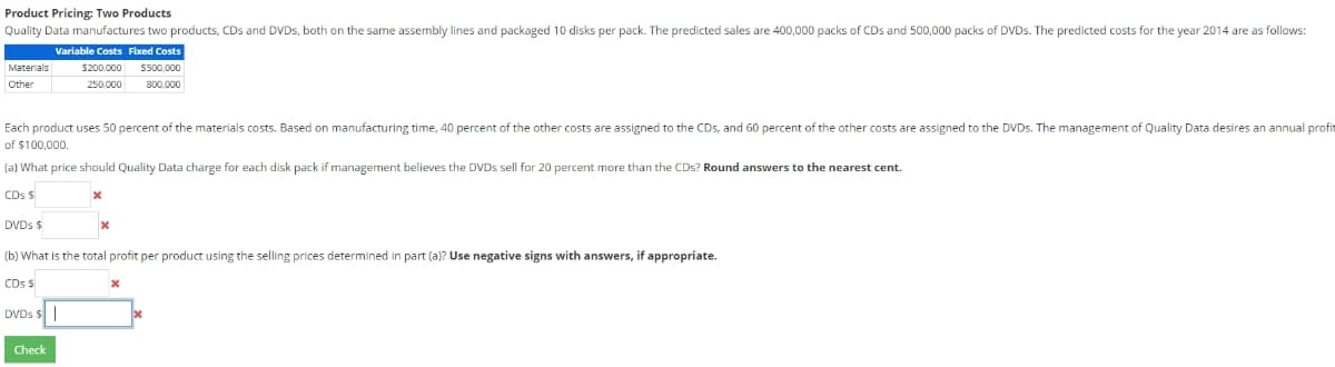 Product Pricing: Two Products
Quality Data manufactures two products, CDs and DVDs, both on the same assembly lines and packaged 10 disks per pack. The predicted sales are 400,000 packs of CDs and 500,000 packs of DVDs. The predicted costs for the year 2014 are as follows:
Variable Costs Fixed Costs
$200,000 $500,000
800,000
250,000
Materials
Other
Each product uses 50 percent of the materials costs. Based on manufacturing time, 40 percent of the other costs are assigned to the CDs, and 60 percent of the other costs are assigned to the DVDs. The management of Quality Data desires an annual profit
of $100,000.
(a) What price should Quality Data charge for each disk pack if management believes the DVDs sell for 20 percent more than the CDs? Round answers to the nearest cent.
CDs $
DVDs $
(b) What is the total profit per product using the selling prices determined in part (a)? Use negative signs with answers, if appropriate.
CDs $
DVDs $
x
Check
x