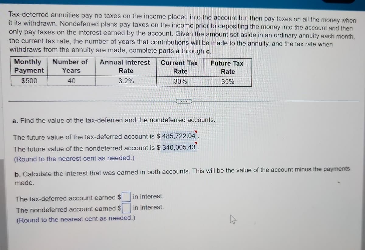 Tax-deferred annuities pay no taxes on the income placed into the account but then pay taxes on all the money when
it its withdrawn. Nondeferred plans pay taxes on the income prior to depositing the money into the account and then
only pay taxes on the interest earned by the account. Given the amount set aside in an ordinary annuity each month,
the current tax rate, the number of years that contributions will be made to the annuity, and the tax rate when
withdraws from the annuity are made, complete parts a through c.
Current Tax
Rate
30%
Monthly Number of Annual Interest
Payment
Years
$500
40
Rate
3.2%
a. Find the value of the tax-deferred and the nondeferred accounts.
The future value of the tax-deferred account is $ 485,722.04.
The future value of the nondeferred account is $ 340,005.43.
(Round to the nearest cent as needed.)
Future Tax
Rate
35%
b. Calculate the interest that was earned in both accounts. This will be the value of the account minus the payments
made.
in interest.
in interest.
The tax-deferred account earned $
The nondeferred account earned $
(Round to the nearest cent as needed.)